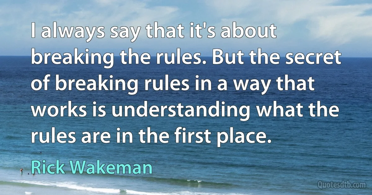 I always say that it's about breaking the rules. But the secret of breaking rules in a way that works is understanding what the rules are in the first place. (Rick Wakeman)