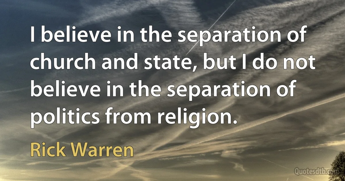 I believe in the separation of church and state, but I do not believe in the separation of politics from religion. (Rick Warren)