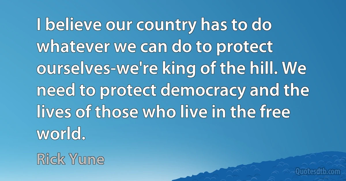 I believe our country has to do whatever we can do to protect ourselves-we're king of the hill. We need to protect democracy and the lives of those who live in the free world. (Rick Yune)