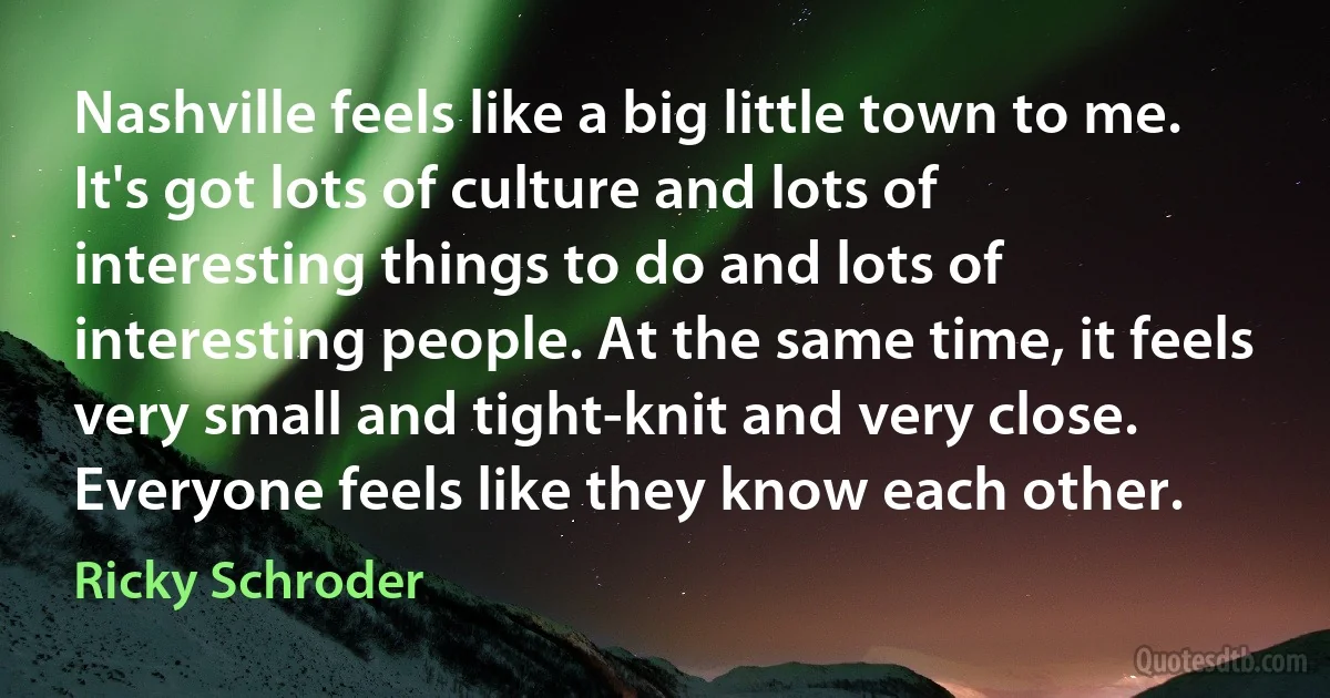 Nashville feels like a big little town to me. It's got lots of culture and lots of interesting things to do and lots of interesting people. At the same time, it feels very small and tight-knit and very close. Everyone feels like they know each other. (Ricky Schroder)