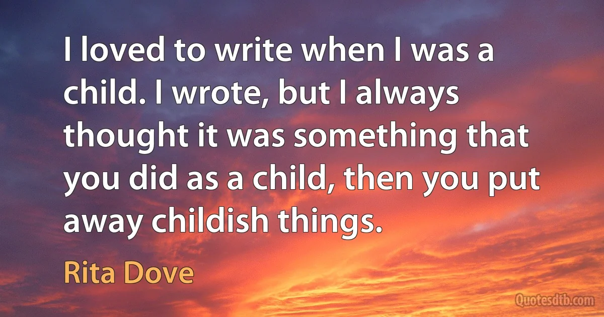 I loved to write when I was a child. I wrote, but I always thought it was something that you did as a child, then you put away childish things. (Rita Dove)