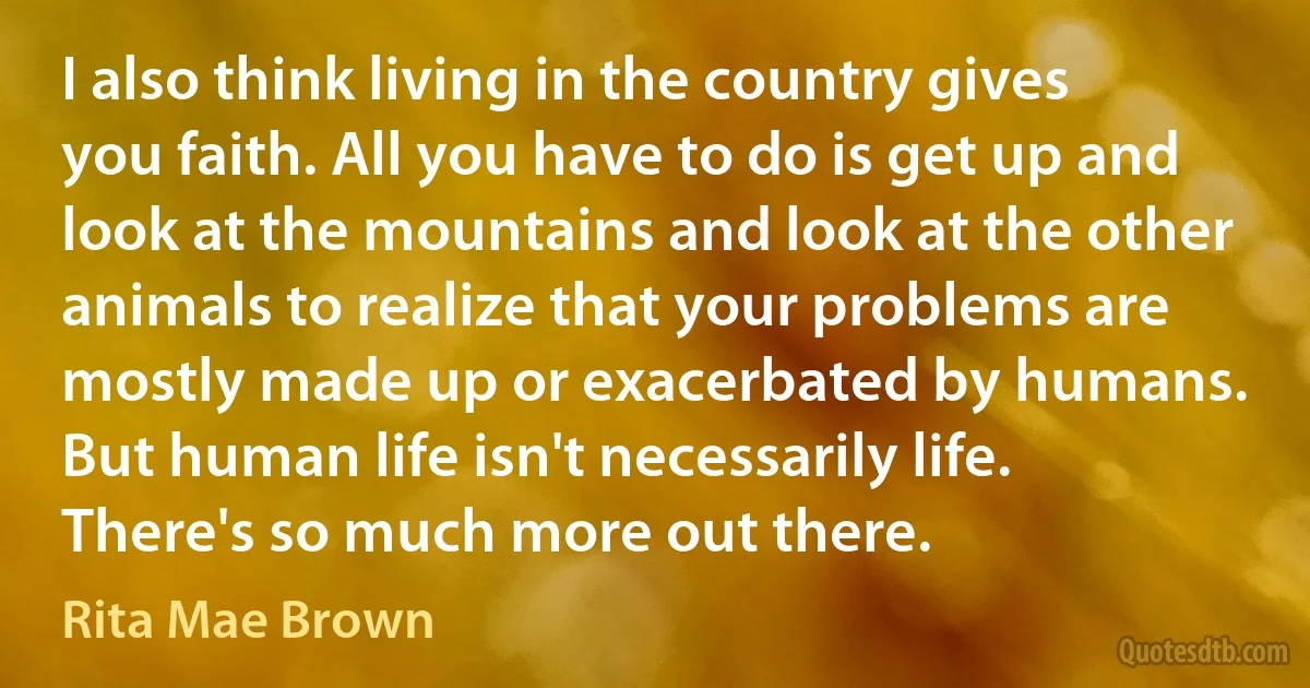 I also think living in the country gives you faith. All you have to do is get up and look at the mountains and look at the other animals to realize that your problems are mostly made up or exacerbated by humans. But human life isn't necessarily life. There's so much more out there. (Rita Mae Brown)