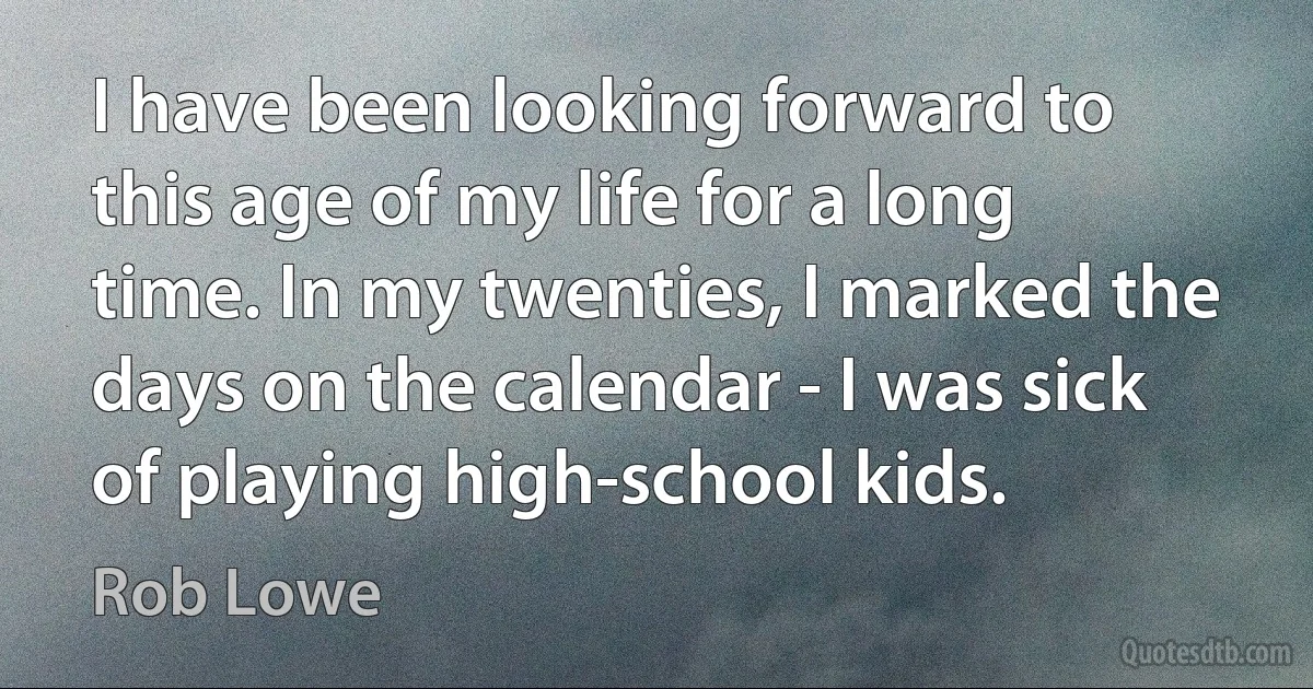 I have been looking forward to this age of my life for a long time. In my twenties, I marked the days on the calendar - I was sick of playing high-school kids. (Rob Lowe)