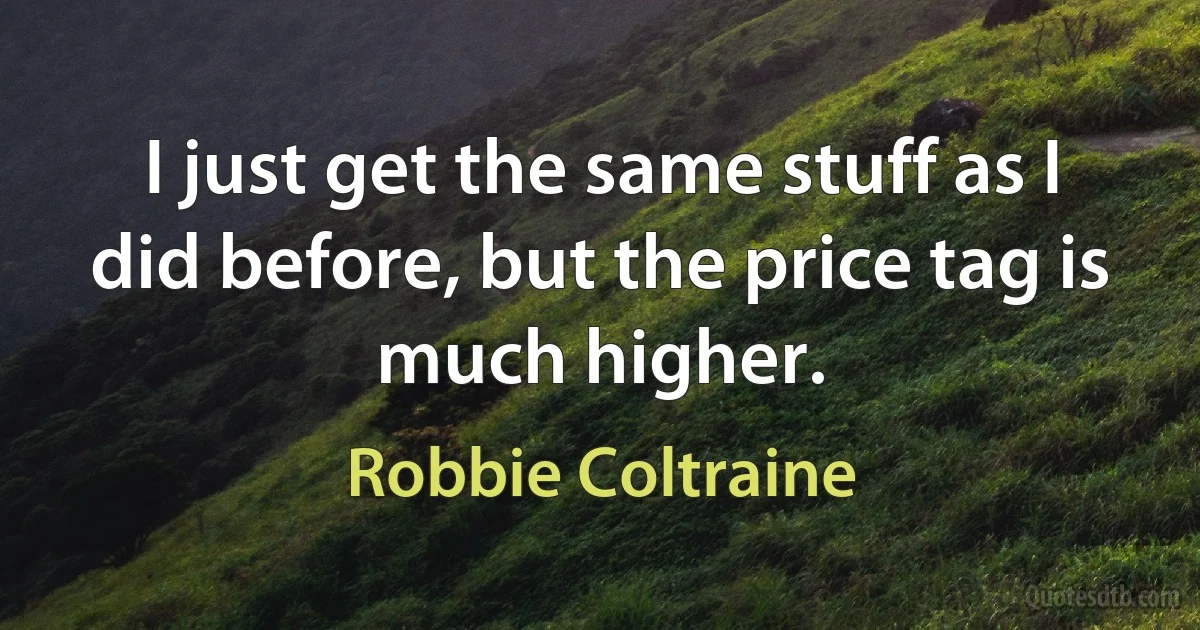 I just get the same stuff as I did before, but the price tag is much higher. (Robbie Coltraine)