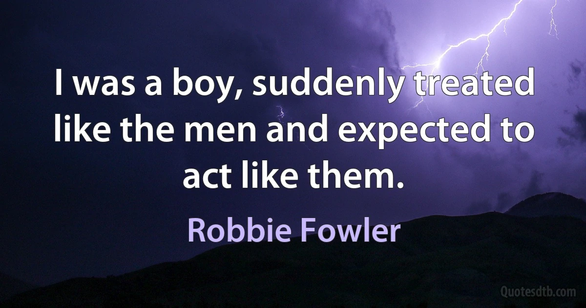 I was a boy, suddenly treated like the men and expected to act like them. (Robbie Fowler)