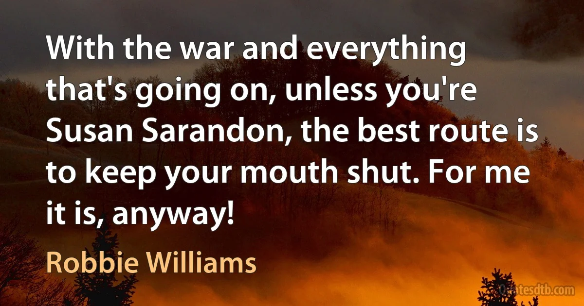 With the war and everything that's going on, unless you're Susan Sarandon, the best route is to keep your mouth shut. For me it is, anyway! (Robbie Williams)