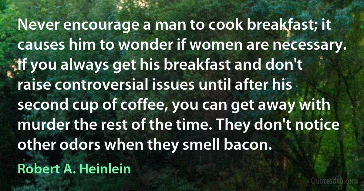 Never encourage a man to cook breakfast; it causes him to wonder if women are necessary. If you always get his breakfast and don't raise controversial issues until after his second cup of coffee, you can get away with murder the rest of the time. They don't notice other odors when they smell bacon. (Robert A. Heinlein)