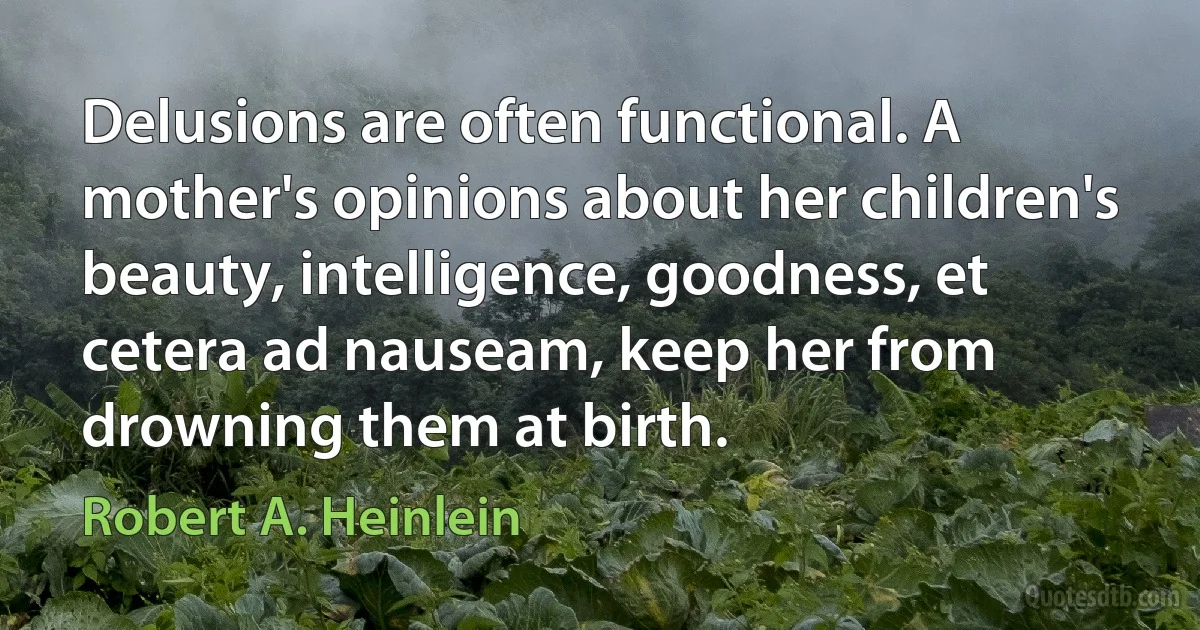 Delusions are often functional. A mother's opinions about her children's beauty, intelligence, goodness, et cetera ad nauseam, keep her from drowning them at birth. (Robert A. Heinlein)