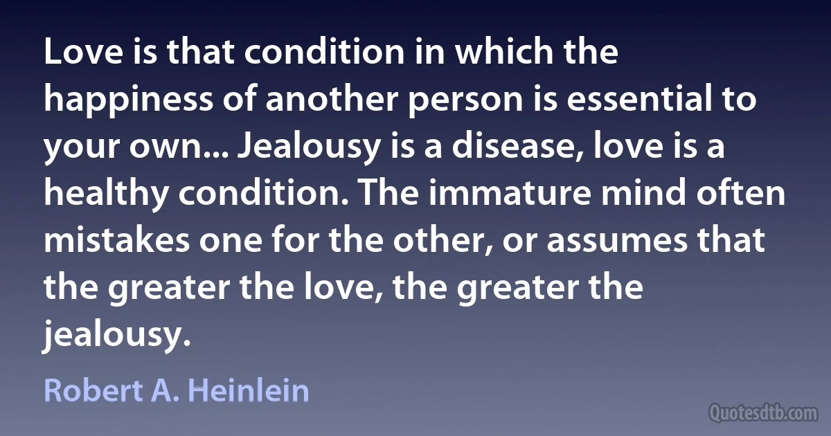 Love is that condition in which the happiness of another person is essential to your own... Jealousy is a disease, love is a healthy condition. The immature mind often mistakes one for the other, or assumes that the greater the love, the greater the jealousy. (Robert A. Heinlein)