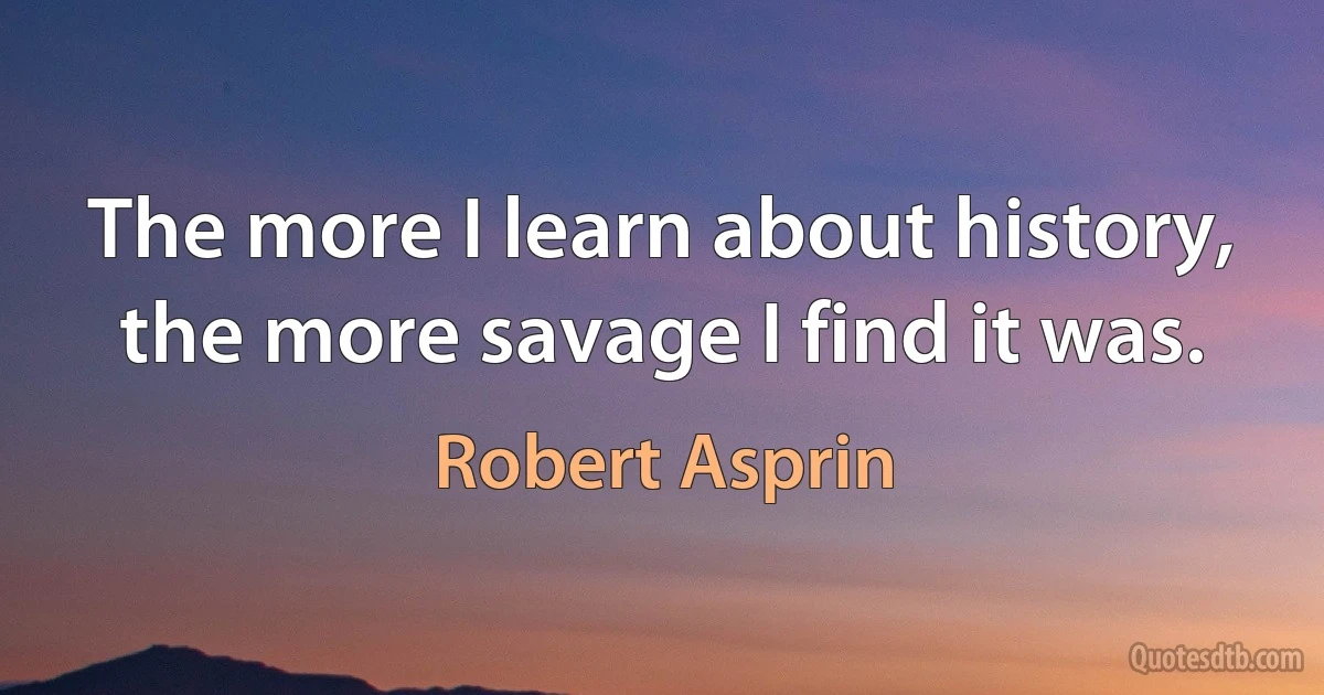 The more I learn about history, the more savage I find it was. (Robert Asprin)