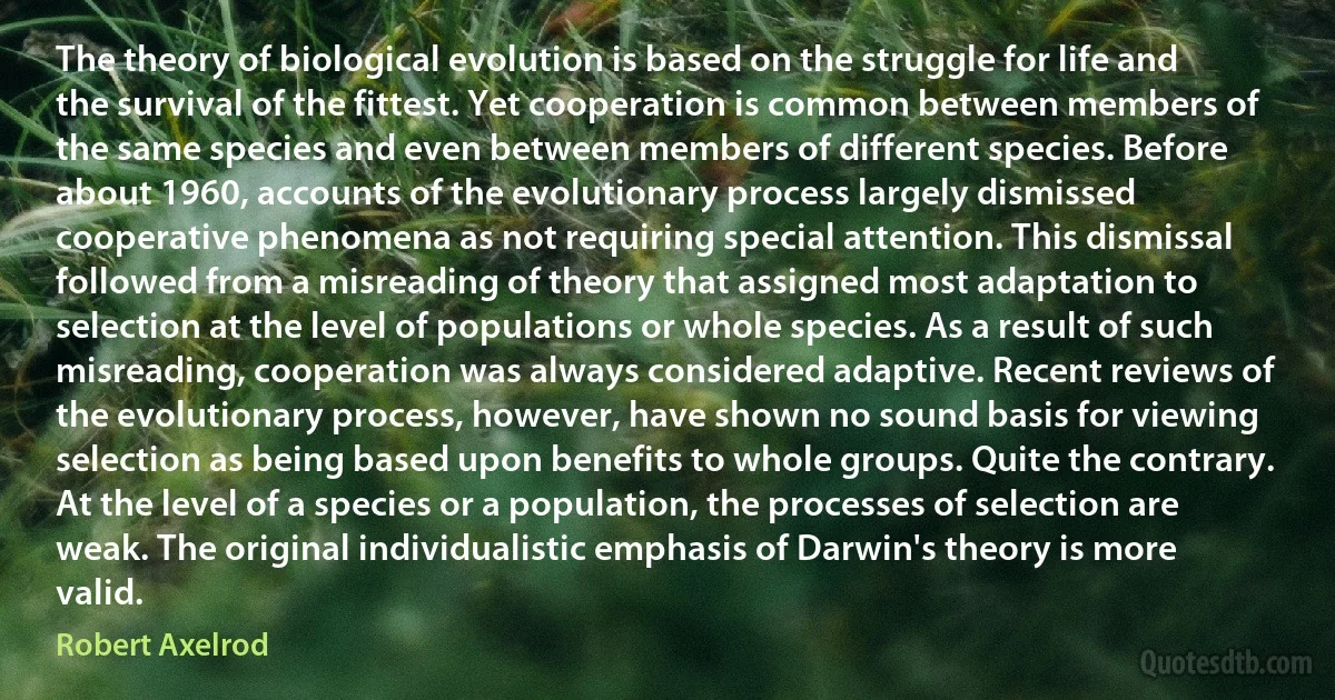 The theory of biological evolution is based on the struggle for life and the survival of the fittest. Yet cooperation is common between members of the same species and even between members of different species. Before about 1960, accounts of the evolutionary process largely dismissed cooperative phenomena as not requiring special attention. This dismissal followed from a misreading of theory that assigned most adaptation to selection at the level of populations or whole species. As a result of such misreading, cooperation was always considered adaptive. Recent reviews of the evolutionary process, however, have shown no sound basis for viewing selection as being based upon benefits to whole groups. Quite the contrary. At the level of a species or a population, the processes of selection are weak. The original individualistic emphasis of Darwin's theory is more valid. (Robert Axelrod)