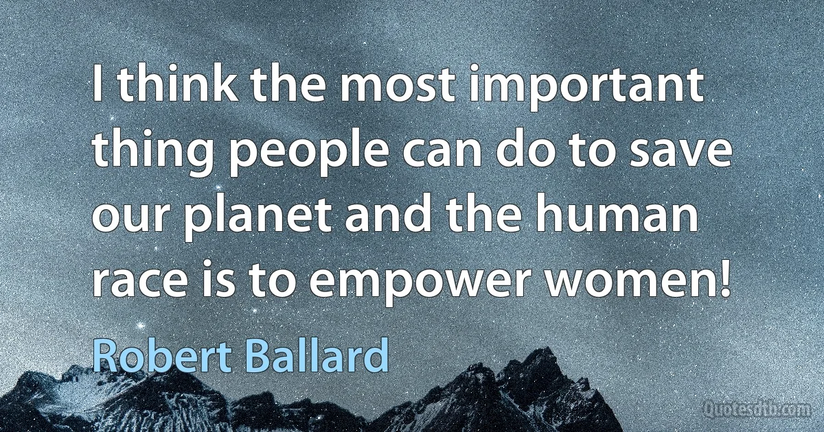 I think the most important thing people can do to save our planet and the human race is to empower women! (Robert Ballard)