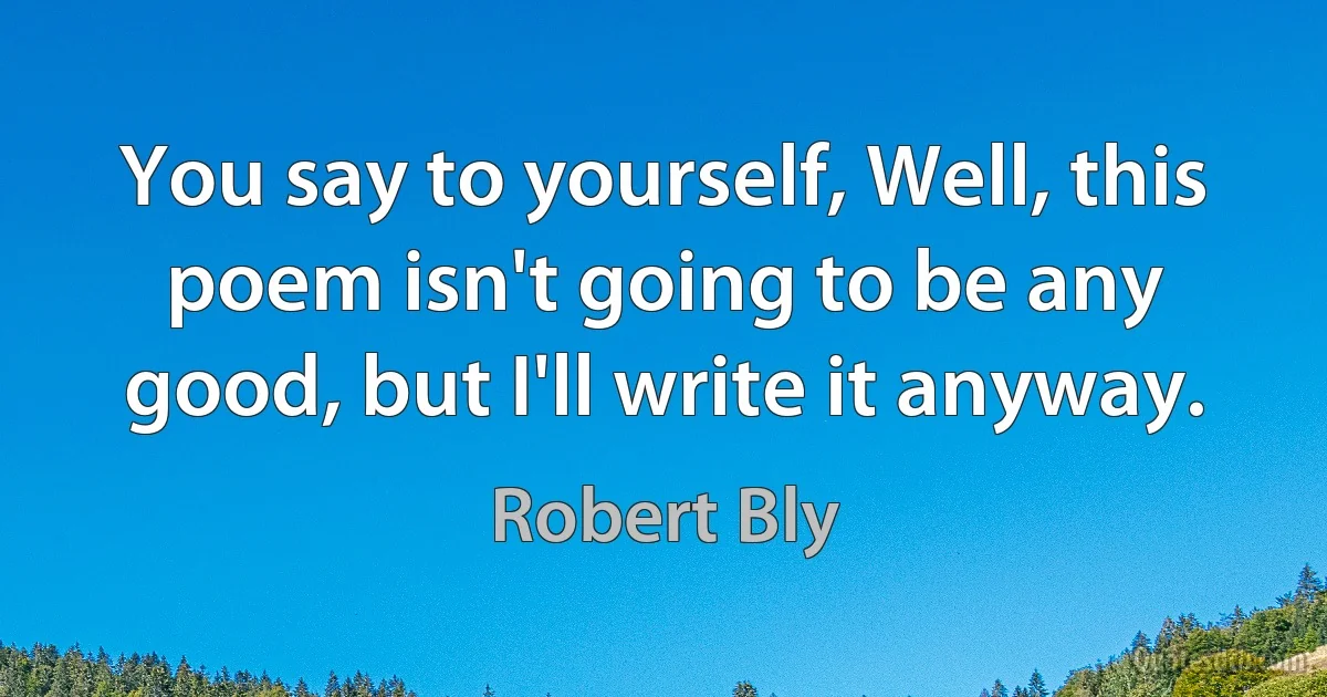 You say to yourself, Well, this poem isn't going to be any good, but I'll write it anyway. (Robert Bly)