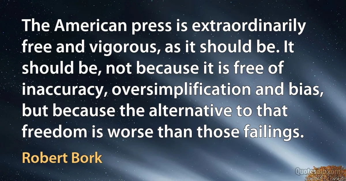 The American press is extraordinarily free and vigorous, as it should be. It should be, not because it is free of inaccuracy, oversimplification and bias, but because the alternative to that freedom is worse than those failings. (Robert Bork)