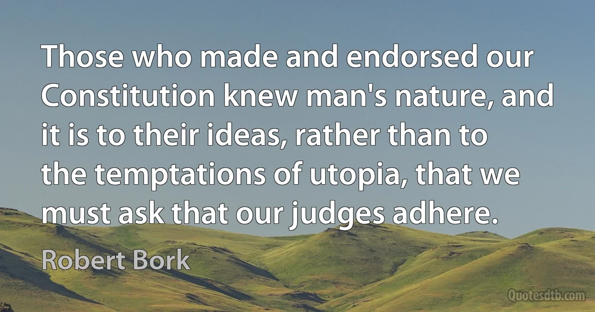 Those who made and endorsed our Constitution knew man's nature, and it is to their ideas, rather than to the temptations of utopia, that we must ask that our judges adhere. (Robert Bork)