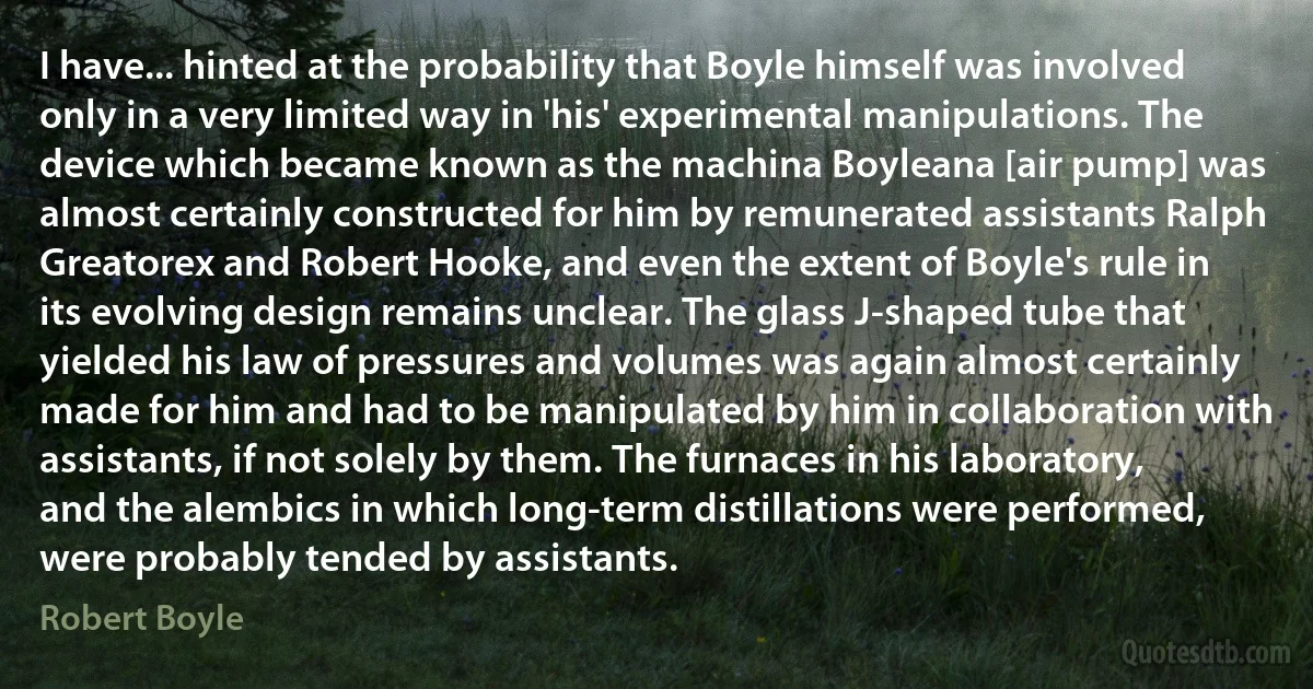 I have... hinted at the probability that Boyle himself was involved only in a very limited way in 'his' experimental manipulations. The device which became known as the machina Boyleana [air pump] was almost certainly constructed for him by remunerated assistants Ralph Greatorex and Robert Hooke, and even the extent of Boyle's rule in its evolving design remains unclear. The glass J-shaped tube that yielded his law of pressures and volumes was again almost certainly made for him and had to be manipulated by him in collaboration with assistants, if not solely by them. The furnaces in his laboratory, and the alembics in which long-term distillations were performed, were probably tended by assistants. (Robert Boyle)