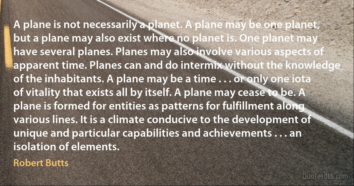 A plane is not necessarily a planet. A plane may be one planet, but a plane may also exist where no planet is. One planet may have several planes. Planes may also involve various aspects of apparent time. Planes can and do intermix without the knowledge of the inhabitants. A plane may be a time . . . or only one iota of vitality that exists all by itself. A plane may cease to be. A plane is formed for entities as patterns for fulfillment along various lines. It is a climate conducive to the development of unique and particular capabilities and achievements . . . an isolation of elements. (Robert Butts)