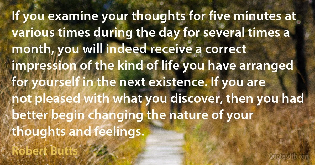 If you examine your thoughts for five minutes at various times during the day for several times a month, you will indeed receive a correct impression of the kind of life you have arranged for yourself in the next existence. If you are not pleased with what you discover, then you had better begin changing the nature of your thoughts and feelings. (Robert Butts)