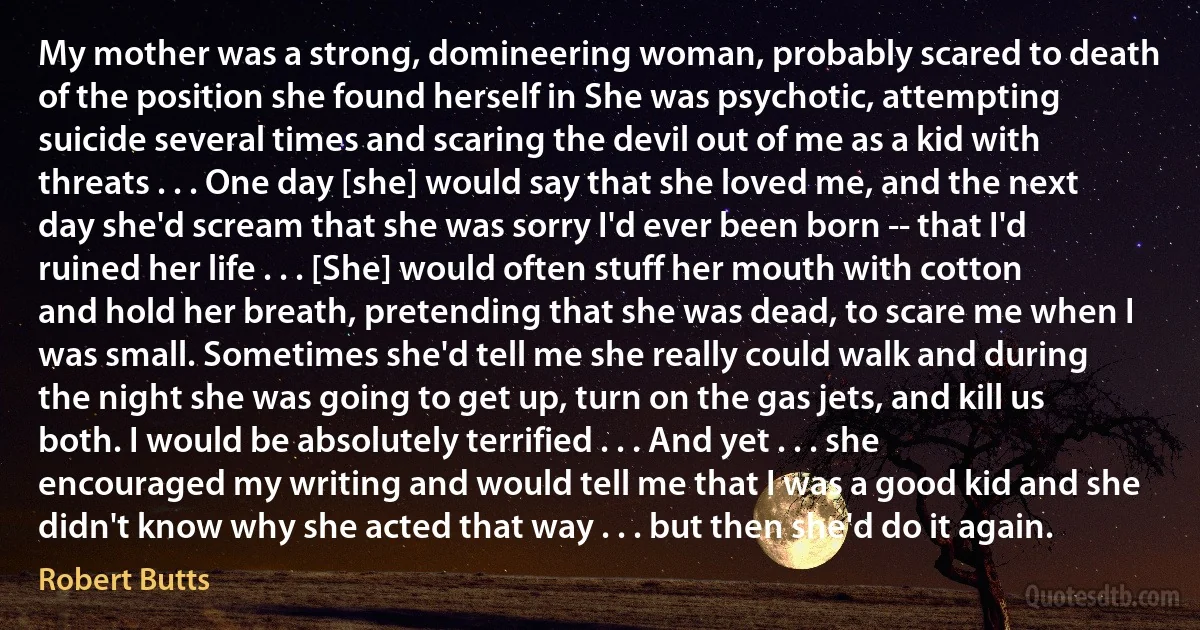 My mother was a strong, domineering woman, probably scared to death of the position she found herself in She was psychotic, attempting suicide several times and scaring the devil out of me as a kid with threats . . . One day [she] would say that she loved me, and the next day she'd scream that she was sorry I'd ever been born -- that I'd ruined her life . . . [She] would often stuff her mouth with cotton and hold her breath, pretending that she was dead, to scare me when I was small. Sometimes she'd tell me she really could walk and during the night she was going to get up, turn on the gas jets, and kill us both. I would be absolutely terrified . . . And yet . . . she encouraged my writing and would tell me that I was a good kid and she didn't know why she acted that way . . . but then she'd do it again. (Robert Butts)