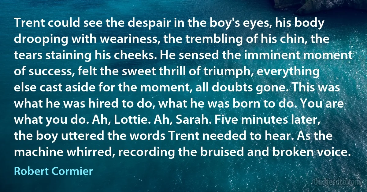 Trent could see the despair in the boy's eyes, his body drooping with weariness, the trembling of his chin, the tears staining his cheeks. He sensed the imminent moment of success, felt the sweet thrill of triumph, everything else cast aside for the moment, all doubts gone. This was what he was hired to do, what he was born to do. You are what you do. Ah, Lottie. Ah, Sarah. Five minutes later, the boy uttered the words Trent needed to hear. As the machine whirred, recording the bruised and broken voice. (Robert Cormier)