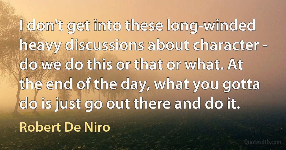 I don't get into these long-winded heavy discussions about character - do we do this or that or what. At the end of the day, what you gotta do is just go out there and do it. (Robert De Niro)