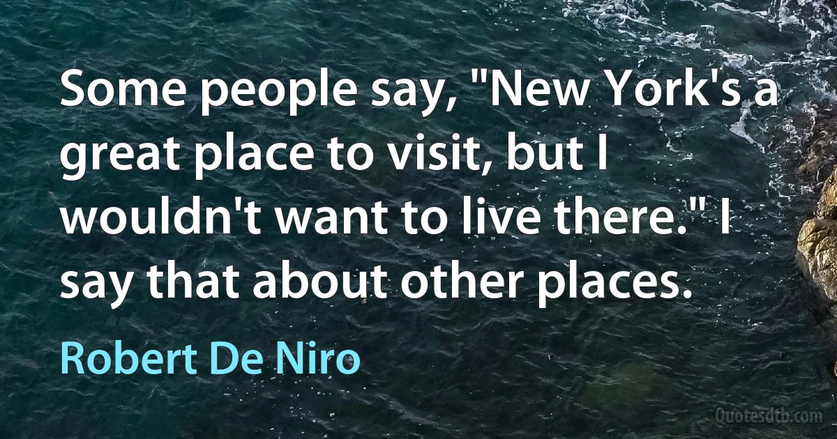 Some people say, "New York's a great place to visit, but I wouldn't want to live there." I say that about other places. (Robert De Niro)