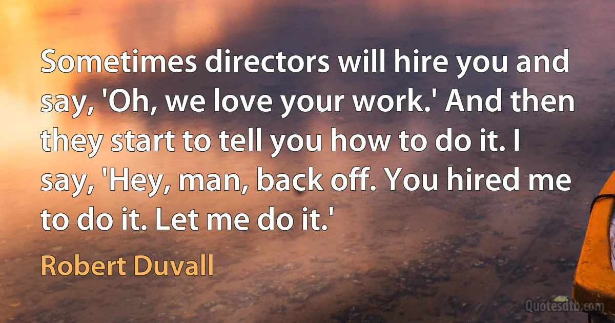 Sometimes directors will hire you and say, 'Oh, we love your work.' And then they start to tell you how to do it. I say, 'Hey, man, back off. You hired me to do it. Let me do it.' (Robert Duvall)