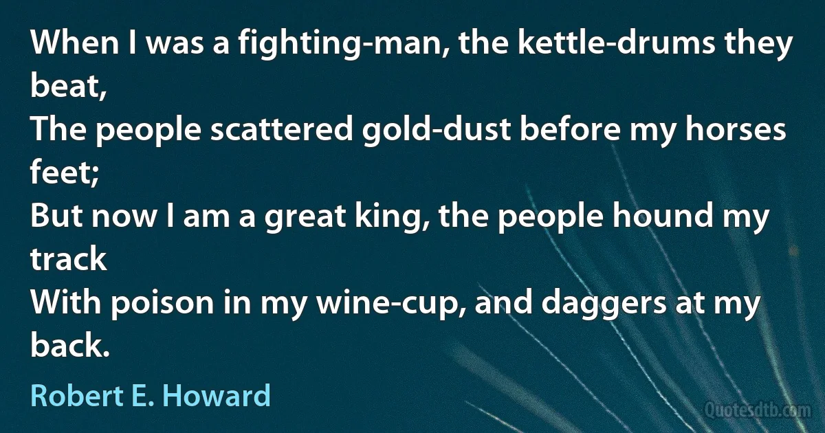 When I was a fighting-man, the kettle-drums they beat,
The people scattered gold-dust before my horses feet;
But now I am a great king, the people hound my track
With poison in my wine-cup, and daggers at my back. (Robert E. Howard)