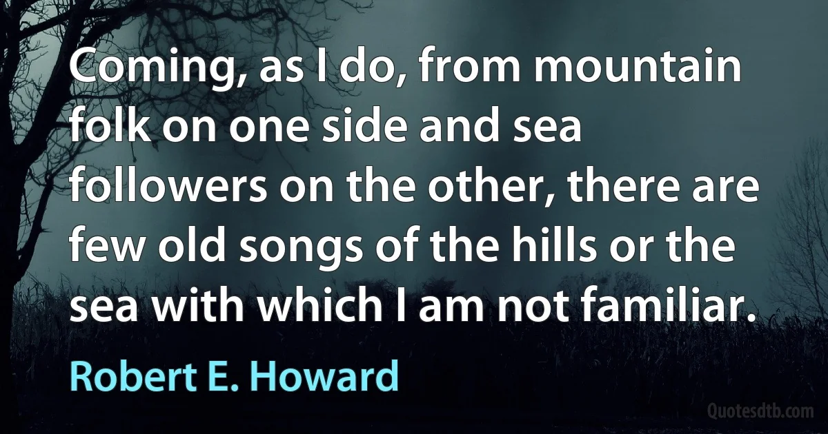 Coming, as I do, from mountain folk on one side and sea followers on the other, there are few old songs of the hills or the sea with which I am not familiar. (Robert E. Howard)