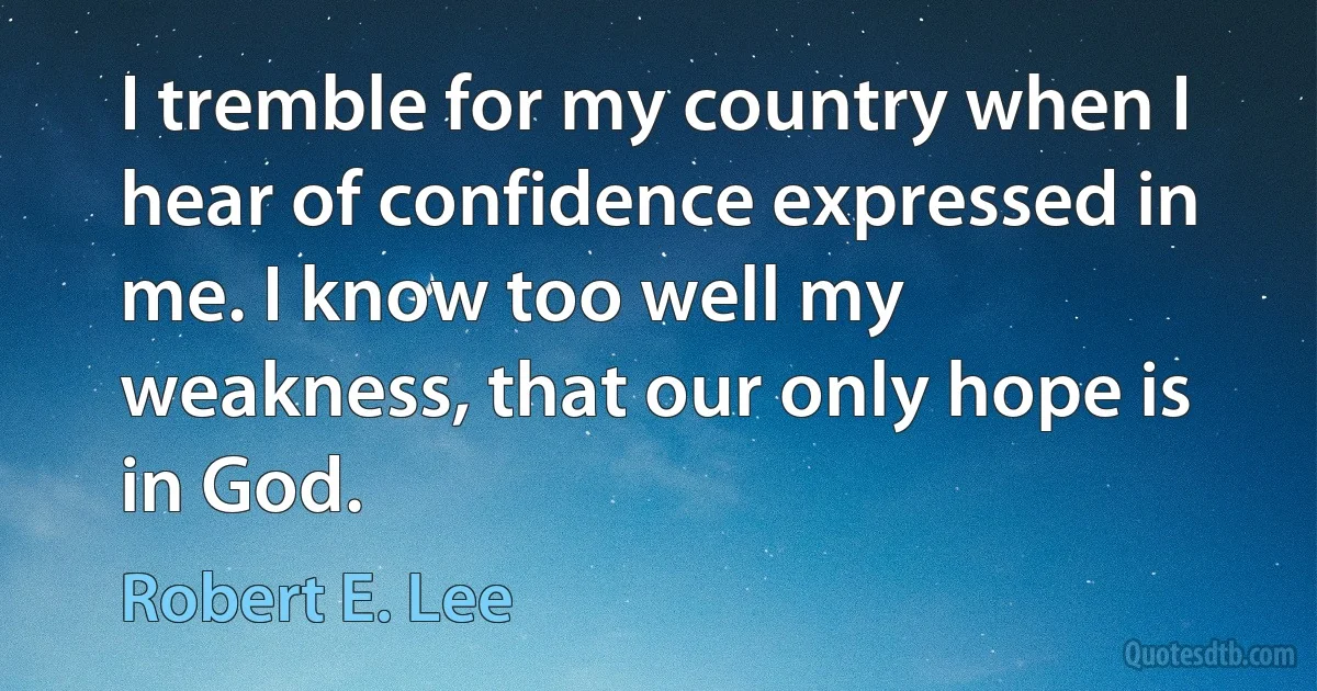 I tremble for my country when I hear of confidence expressed in me. I know too well my weakness, that our only hope is in God. (Robert E. Lee)