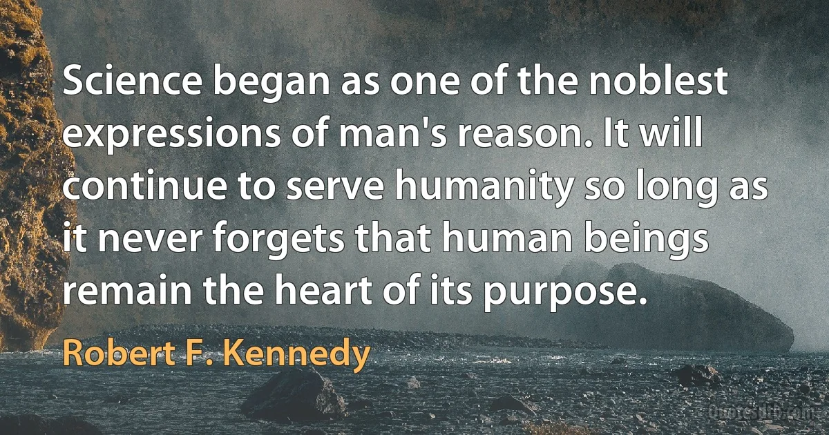 Science began as one of the noblest expressions of man's reason. It will continue to serve humanity so long as it never forgets that human beings remain the heart of its purpose. (Robert F. Kennedy)