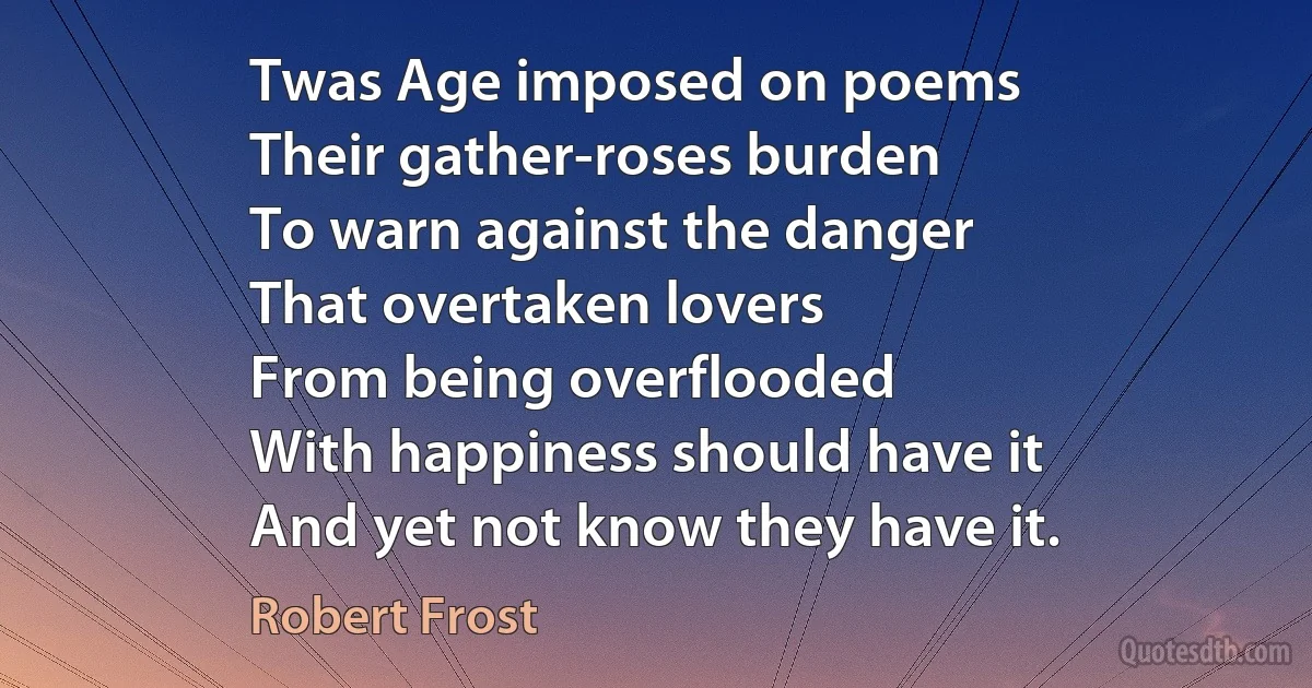 Twas Age imposed on poems
Their gather-roses burden
To warn against the danger
That overtaken lovers
From being overflooded
With happiness should have it
And yet not know they have it. (Robert Frost)