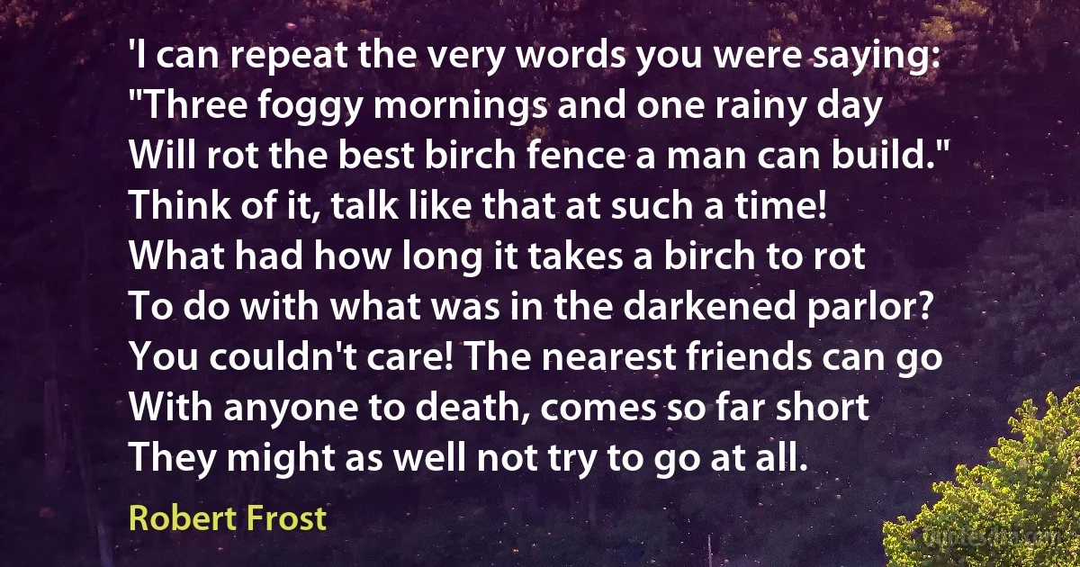 'I can repeat the very words you were saying:
"Three foggy mornings and one rainy day
Will rot the best birch fence a man can build."
Think of it, talk like that at such a time!
What had how long it takes a birch to rot
To do with what was in the darkened parlor?
You couldn't care! The nearest friends can go
With anyone to death, comes so far short
They might as well not try to go at all. (Robert Frost)