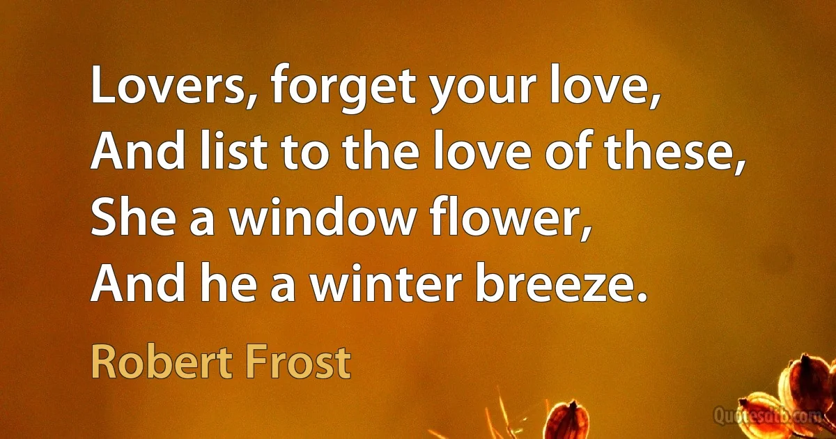 Lovers, forget your love,
And list to the love of these,
She a window flower,
And he a winter breeze. (Robert Frost)