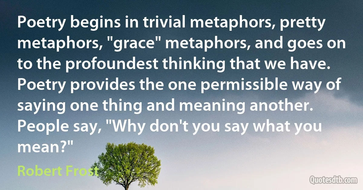 Poetry begins in trivial metaphors, pretty metaphors, "grace" metaphors, and goes on to the profoundest thinking that we have. Poetry provides the one permissible way of saying one thing and meaning another. People say, "Why don't you say what you mean?" (Robert Frost)