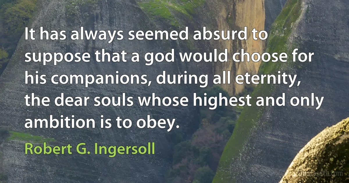 It has always seemed absurd to suppose that a god would choose for his companions, during all eternity, the dear souls whose highest and only ambition is to obey. (Robert G. Ingersoll)