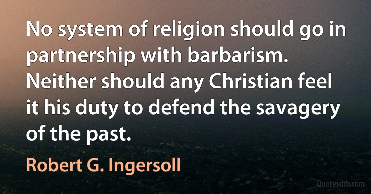 No system of religion should go in partnership with barbarism. Neither should any Christian feel it his duty to defend the savagery of the past. (Robert G. Ingersoll)