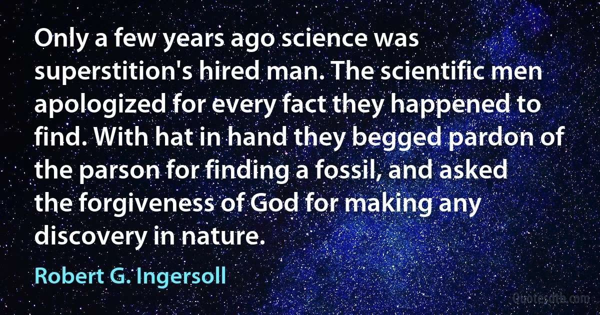 Only a few years ago science was superstition's hired man. The scientific men apologized for every fact they happened to find. With hat in hand they begged pardon of the parson for finding a fossil, and asked the forgiveness of God for making any discovery in nature. (Robert G. Ingersoll)