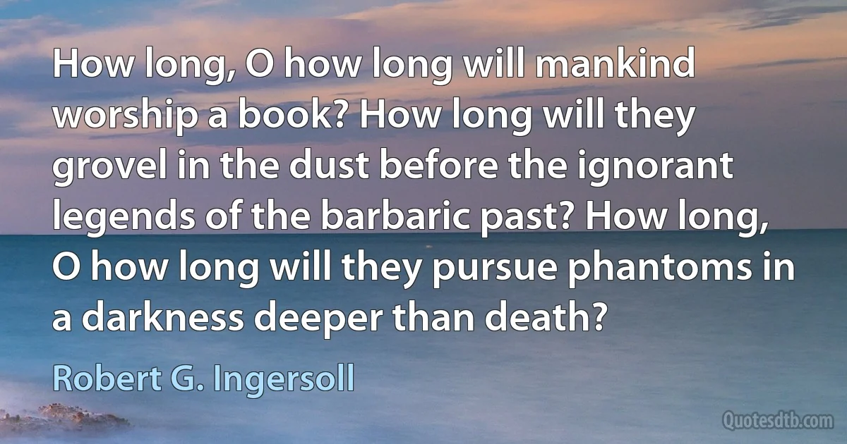 How long, O how long will mankind worship a book? How long will they grovel in the dust before the ignorant legends of the barbaric past? How long, O how long will they pursue phantoms in a darkness deeper than death? (Robert G. Ingersoll)