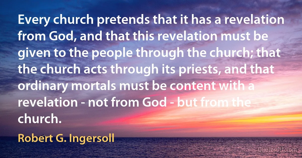 Every church pretends that it has a revelation from God, and that this revelation must be given to the people through the church; that the church acts through its priests, and that ordinary mortals must be content with a revelation - not from God - but from the church. (Robert G. Ingersoll)