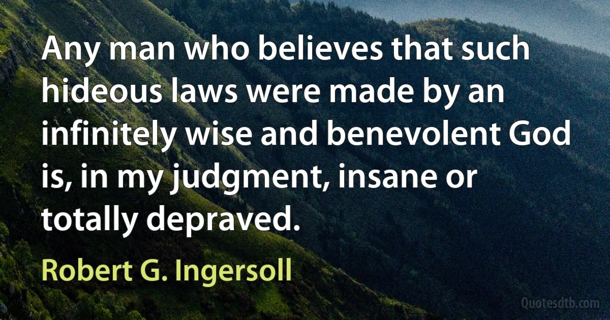 Any man who believes that such hideous laws were made by an infinitely wise and benevolent God is, in my judgment, insane or totally depraved. (Robert G. Ingersoll)