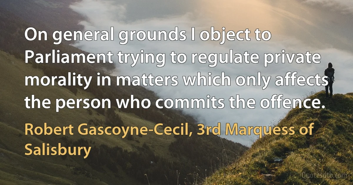 On general grounds I object to Parliament trying to regulate private morality in matters which only affects the person who commits the offence. (Robert Gascoyne-Cecil, 3rd Marquess of Salisbury)