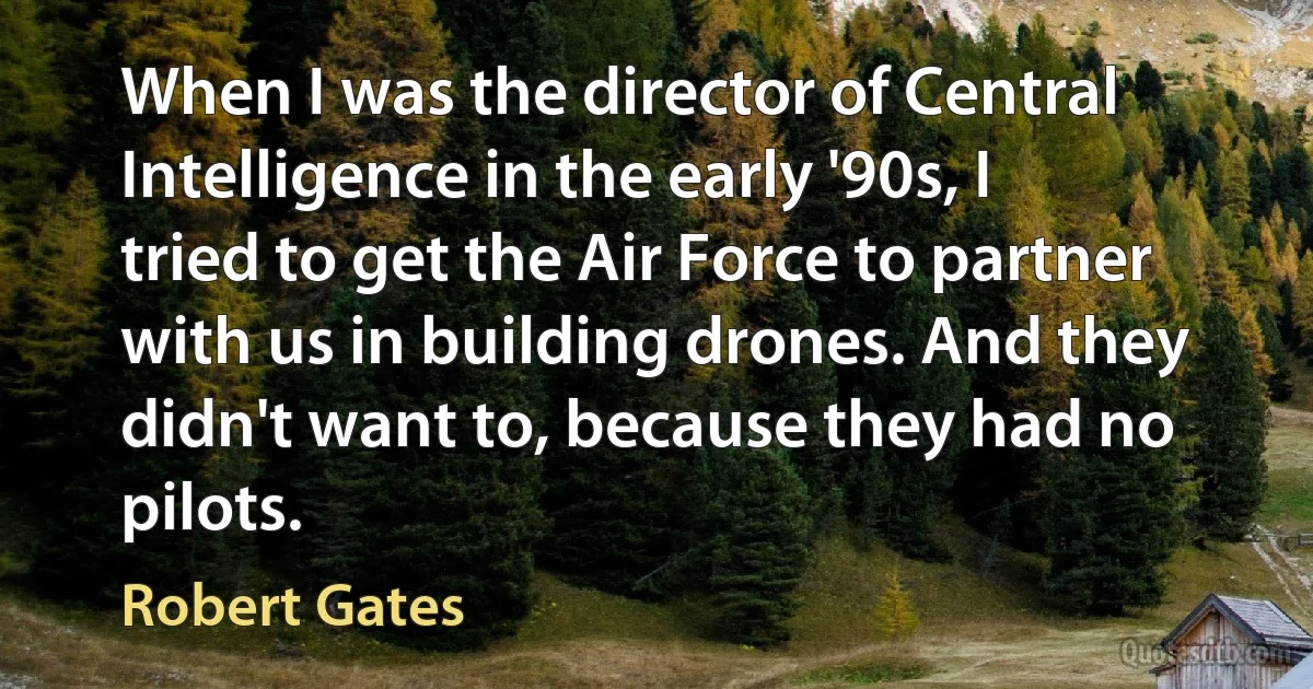 When I was the director of Central Intelligence in the early '90s, I tried to get the Air Force to partner with us in building drones. And they didn't want to, because they had no pilots. (Robert Gates)