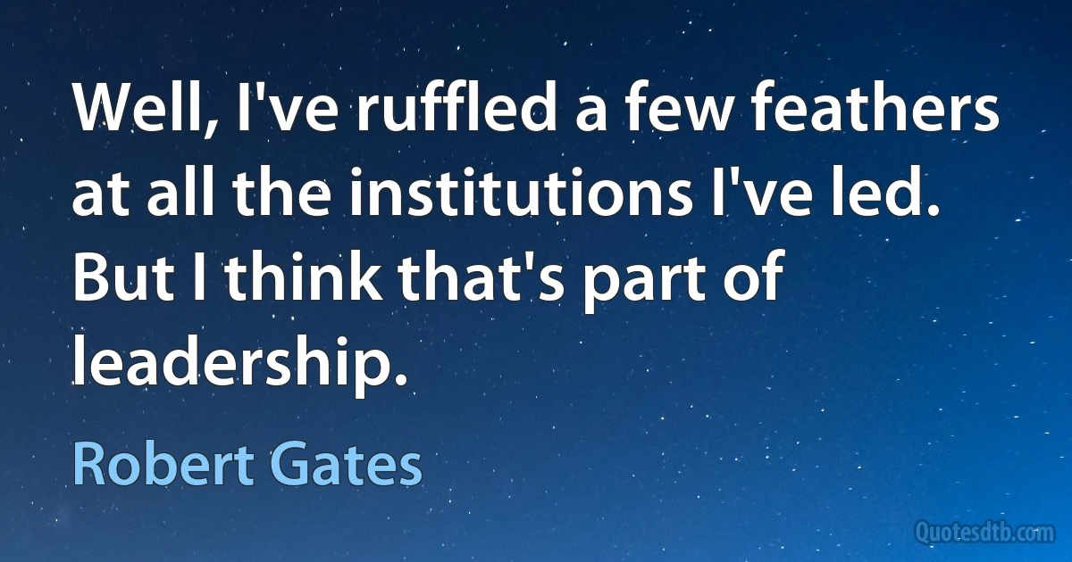 Well, I've ruffled a few feathers at all the institutions I've led. But I think that's part of leadership. (Robert Gates)