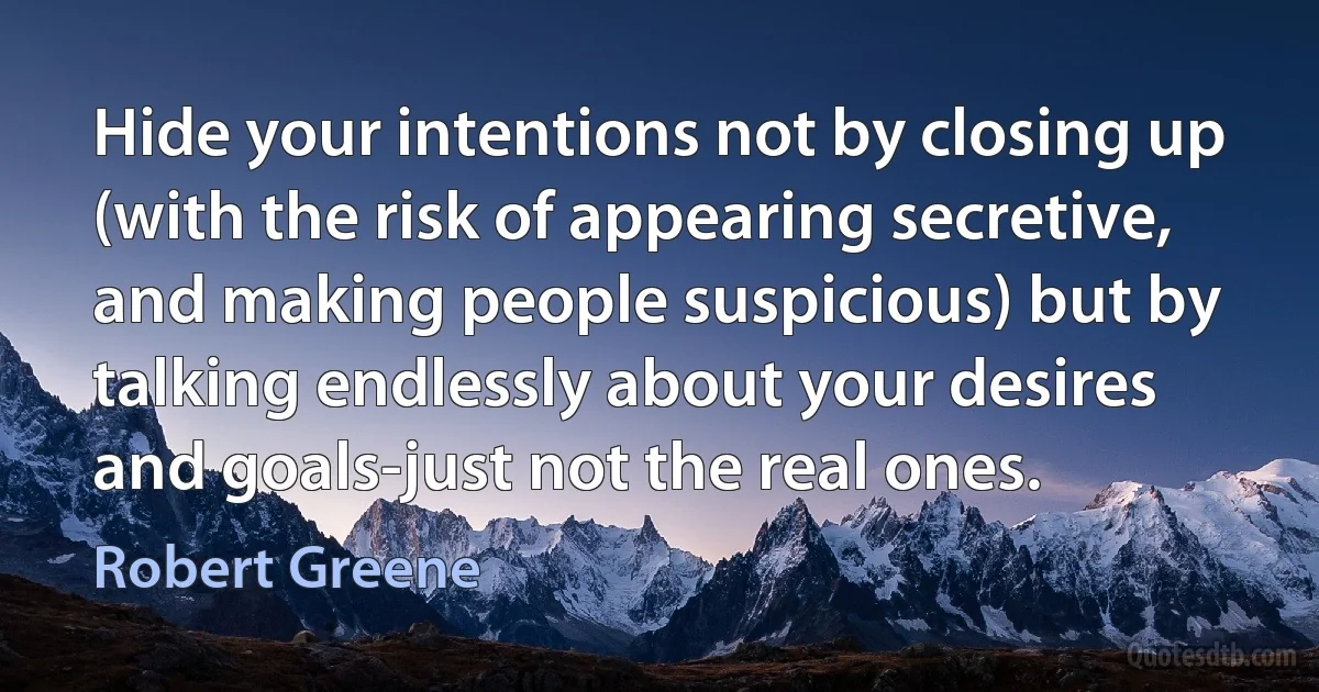 Hide your intentions not by closing up (with the risk of appearing secretive, and making people suspicious) but by talking endlessly about your desires and goals-just not the real ones. (Robert Greene)