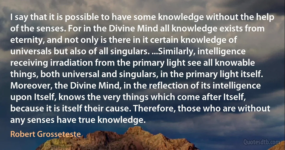 I say that it is possible to have some knowledge without the help of the senses. For in the Divine Mind all knowledge exists from eternity, and not only is there in it certain knowledge of universals but also of all singulars. ...Similarly, intelligence receiving irradiation from the primary light see all knowable things, both universal and singulars, in the primary light itself. Moreover, the Divine Mind, in the reflection of its intelligence upon Itself, knows the very things which come after Itself, because it is itself their cause. Therefore, those who are without any senses have true knowledge. (Robert Grosseteste)