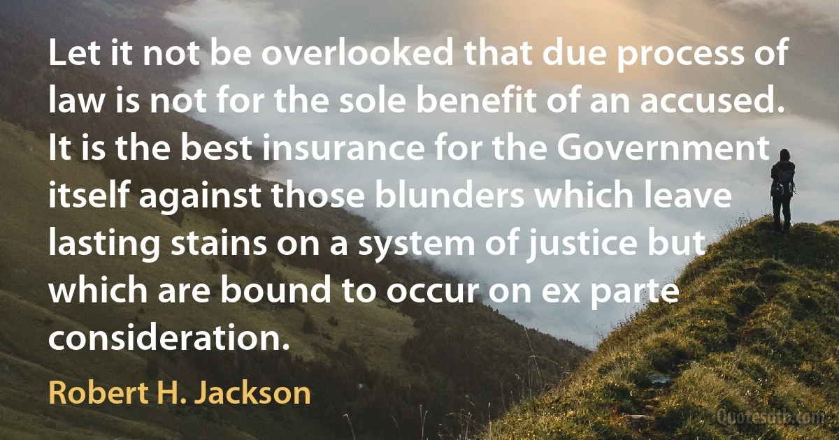 Let it not be overlooked that due process of law is not for the sole benefit of an accused. It is the best insurance for the Government itself against those blunders which leave lasting stains on a system of justice but which are bound to occur on ex parte consideration. (Robert H. Jackson)