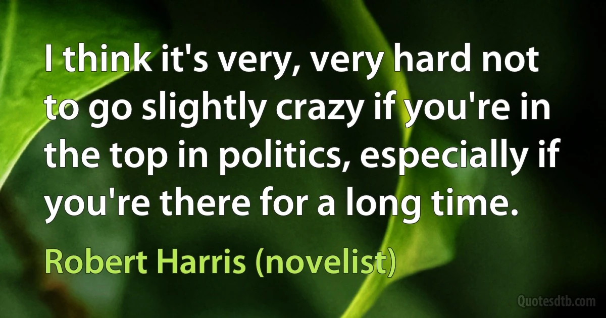 I think it's very, very hard not to go slightly crazy if you're in the top in politics, especially if you're there for a long time. (Robert Harris (novelist))