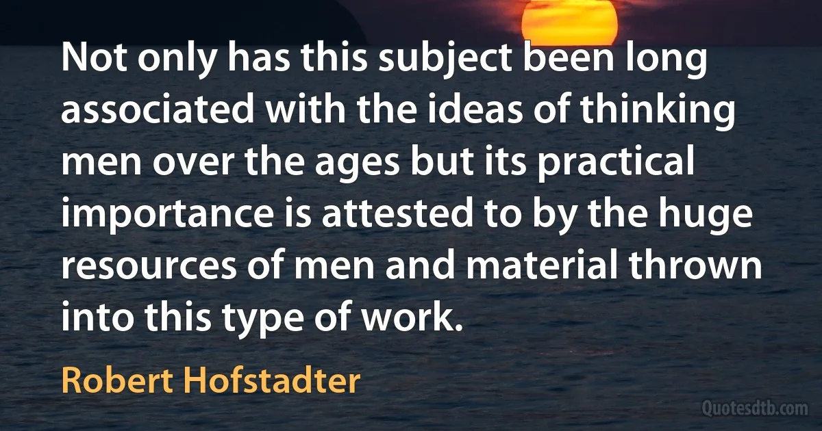 Not only has this subject been long associated with the ideas of thinking men over the ages but its practical importance is attested to by the huge resources of men and material thrown into this type of work. (Robert Hofstadter)