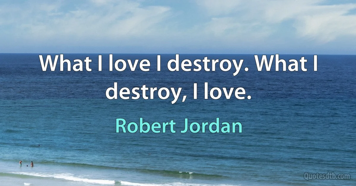 What I love I destroy. What I destroy, I love. (Robert Jordan)